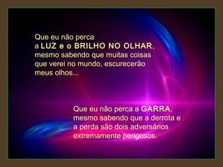 Que eu não perca
a LUZ e o BRILHO NO OLHAR,
mesmo sabendo que muitas coisas
que verei no mundo, escurecerão
meus olhos...

Que eu não perca a GARRA,
mesmo sabendo que a derrota e
a perda são dois adversários
extremamente perigosos.

 