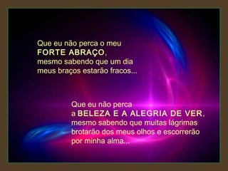 Que eu não perca o meu
FORTE ABRAÇO,
mesmo sabendo que um dia
meus braços estarão fracos...

Que eu não perca
a BELEZA E A ALEGRIA DE VER ,
mesmo sabendo que muitas lágrimas
brotarão dos meus olhos e escorrerão
por minha alma...

 