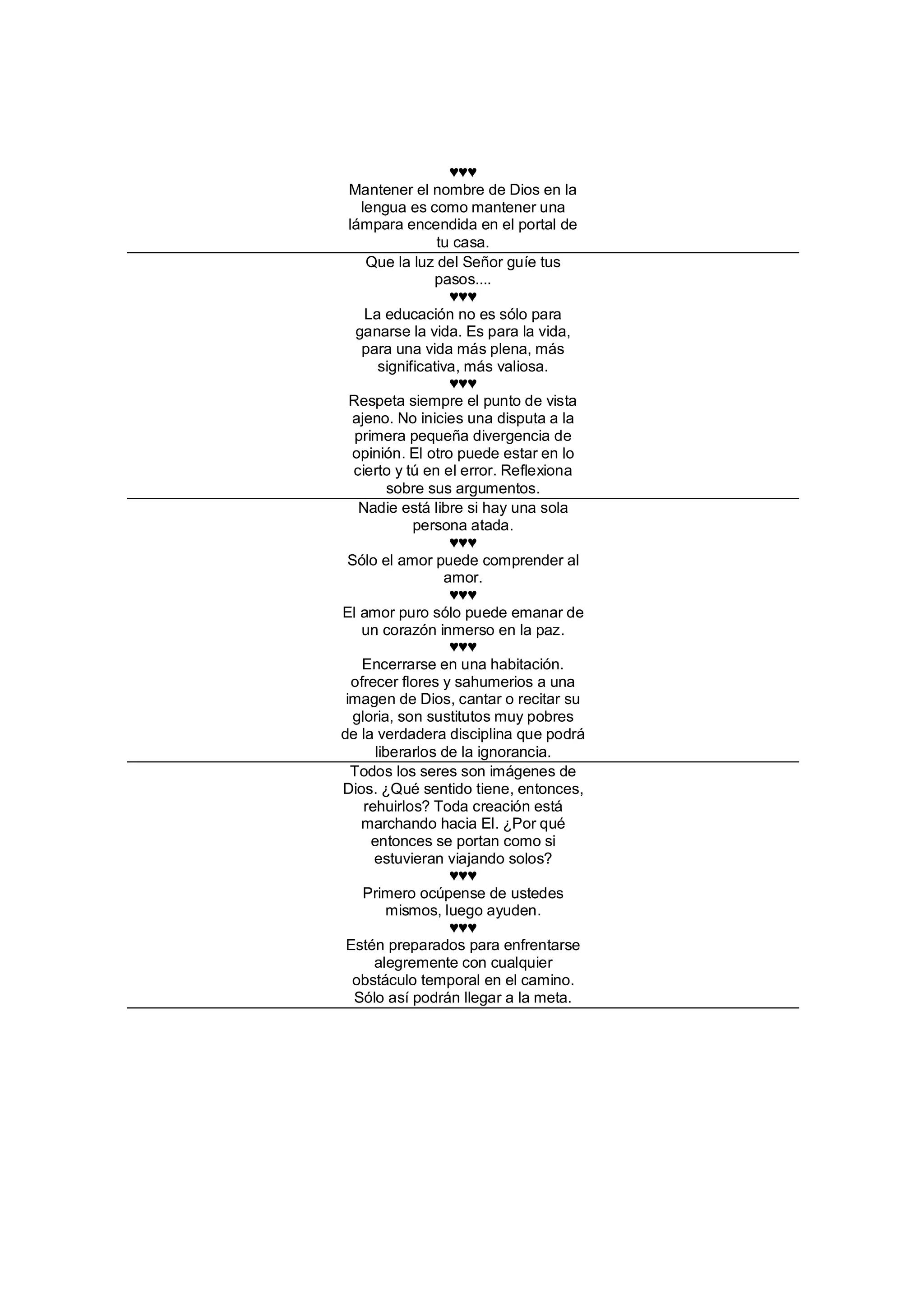 ♥♥♥
  Mantener el nombre de Dios en la
     lengua es como mantener una
  lámpara encendida en el portal de
                   tu casa.
      Que la luz del Señor guíe tus
                  pasos....
                      ♥♥♥
      La educación no es sólo para
    ganarse la vida. Es para la vida,
     para una vida más plena, más
         significativa, más valiosa.
                      ♥♥♥
  Respeta siempre el punto de vista
   ajeno. No inicies una disputa a la
   primera pequeña divergencia de
   opinión. El otro puede estar en lo
   cierto y tú en el error. Reflexiona
           sobre sus argumentos.
    Nadie está libre si hay una sola
               persona atada.
                      ♥♥♥
  Sólo el amor puede comprender al
                     amor.
                      ♥♥♥
El amor puro sólo puede emanar de
     un corazón inmerso en la paz.
                      ♥♥♥
     Encerrarse en una habitación.
   ofrecer flores y sahumerios a una
 imagen de Dios, cantar o recitar su
   gloria, son sustitutos muy pobres
de la verdadera disciplina que podrá
        liberarlos de la ignorancia.
  Todos los seres son imágenes de
Dios. ¿Qué sentido tiene, entonces,
      rehuirlos? Toda creación está
     marchando hacia El. ¿Por qué
       entonces se portan como si
        estuvieran viajando solos?
                      ♥♥♥
      Primero ocúpense de ustedes
          mismos, luego ayuden.
                      ♥♥♥
 Estén preparados para enfrentarse
        alegremente con cualquier
   obstáculo temporal en el camino.
   Sólo así podrán llegar a la meta.
 