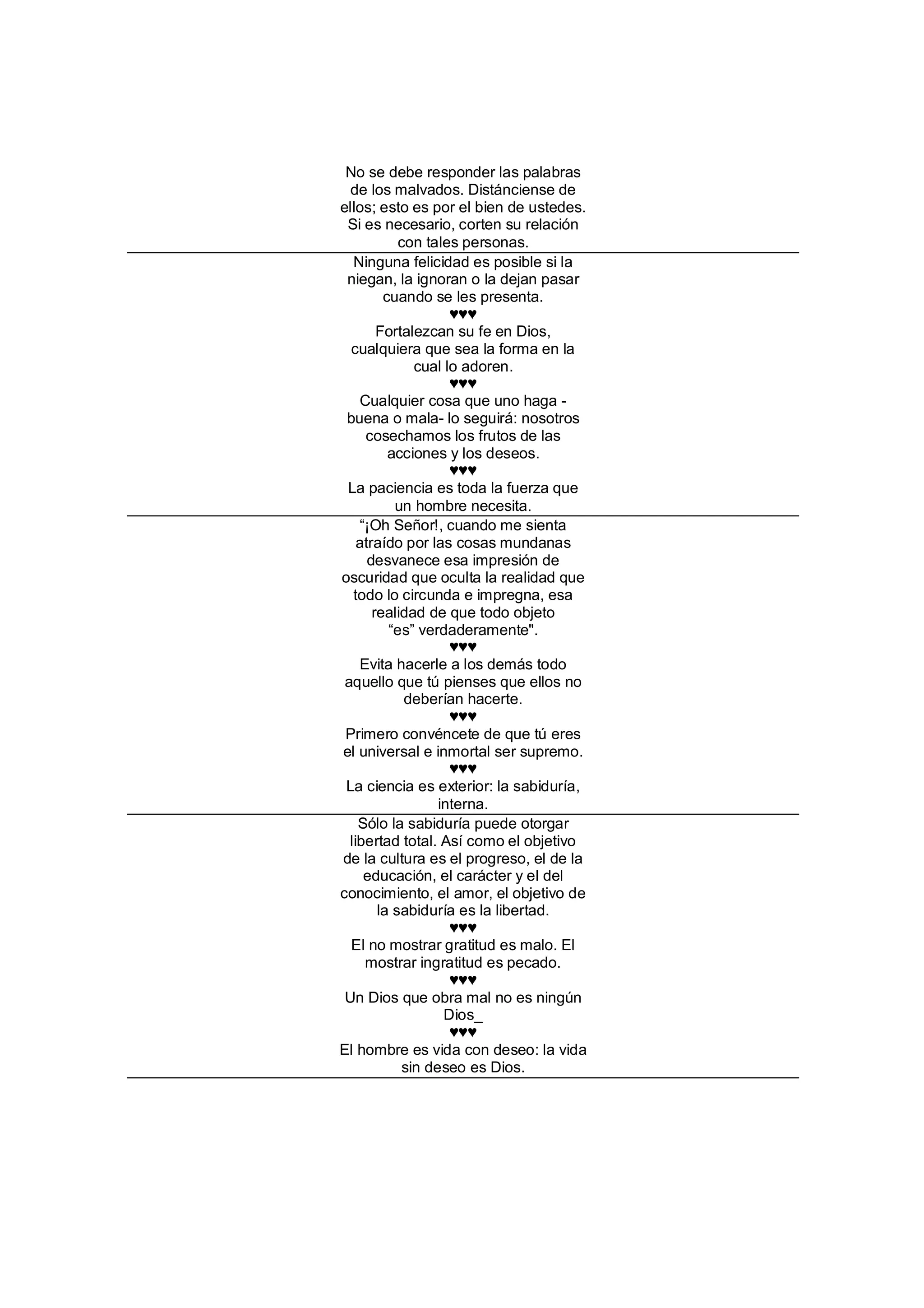 No se debe responder las palabras
  de los malvados. Distánciense de
ellos; esto es por el bien de ustedes.
 Si es necesario, corten su relación
            con tales personas.
   Ninguna felicidad es posible si la
 niegan, la ignoran o la dejan pasar
         cuando se les presenta.
                    ♥♥♥
        Fortalezcan su fe en Dios,
  cualquiera que sea la forma en la
              cual lo adoren.
                    ♥♥♥
    Cualquier cosa que uno haga -
 buena o mala- lo seguirá: nosotros
     cosechamos los frutos de las
          acciones y los deseos.
                    ♥♥♥
 La paciencia es toda la fuerza que
           un hombre necesita.
    “¡Oh Señor!, cuando me sienta
    atraído por las cosas mundanas
      desvanece esa impresión de
oscuridad que oculta la realidad que
   todo lo circunda e impregna, esa
       realidad de que todo objeto
          “es” verdaderamente".
                    ♥♥♥
    Evita hacerle a los demás todo
 aquello que tú pienses que ellos no
             deberían hacerte.
                    ♥♥♥
 Primero convéncete de que tú eres
el universal e inmortal ser supremo.
                    ♥♥♥
 La ciencia es exterior: la sabiduría,
                  interna.
    Sólo la sabiduría puede otorgar
  libertad total. Así como el objetivo
de la cultura es el progreso, el de la
     educación, el carácter y el del
conocimiento, el amor, el objetivo de
        la sabiduría es la libertad.
                    ♥♥♥
  El no mostrar gratitud es malo. El
     mostrar ingratitud es pecado.
                    ♥♥♥
 Un Dios que obra mal no es ningún
                   Dios_
                    ♥♥♥
El hombre es vida con deseo: la vida
            sin deseo es Dios.
 