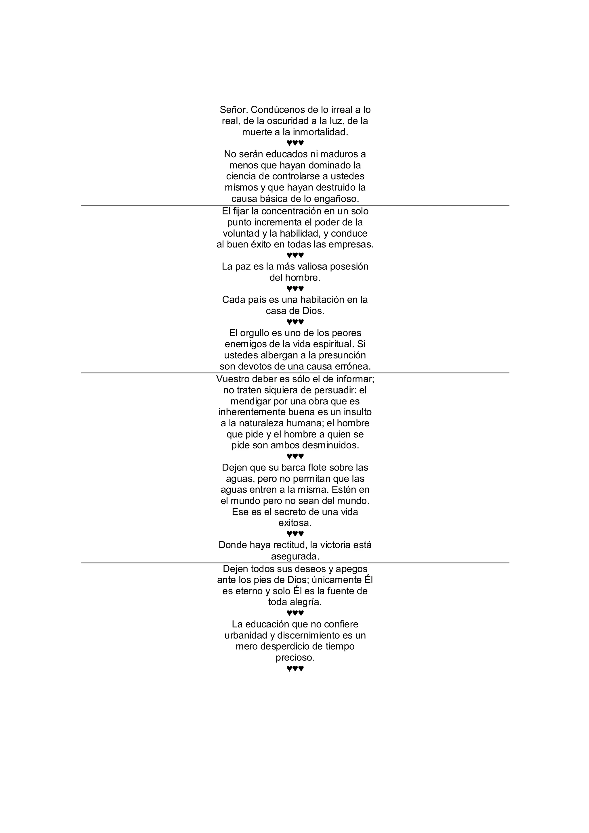 Señor. Condúcenos de lo irreal a lo
 real, de la oscuridad a la luz, de la
       muerte a la inmortalidad.
                   ♥♥♥
  No serán educados ni maduros a
    menos que hayan dominado la
   ciencia de controlarse a ustedes
  mismos y que hayan destruido la
    causa básica de lo engañoso.
 El fijar la concentración en un solo
   punto incrementa el poder de la
  voluntad y la habilidad, y conduce
al buen éxito en todas las empresas.
                   ♥♥♥
 La paz es la más valiosa posesión
               del hombre.
                   ♥♥♥
  Cada país es una habitación en la
              casa de Dios.
                   ♥♥♥
    El orgullo es uno de los peores
  enemigos de la vida espiritual. Si
  ustedes albergan a la presunción
 son devotos de una causa errónea.
Vuestro deber es sólo el de informar;
  no traten siquiera de persuadir: el
    mendigar por una obra que es
inherentemente buena es un insulto
 a la naturaleza humana; el hombre
   que pide y el hombre a quien se
    pide son ambos desminuidos.
                   ♥♥♥
 Dejen que su barca flote sobre las
   aguas, pero no permitan que las
 aguas entren a la misma. Estén en
 el mundo pero no sean del mundo.
    Ese es el secreto de una vida
                 exitosa.
                   ♥♥♥
Donde haya rectitud, la victoria está
               asegurada.
  Dejen todos sus deseos y apegos
ante los pies de Dios; únicamente Él
  es eterno y solo Él es la fuente de
              toda alegría.
                   ♥♥♥
    La educación que no confiere
  urbanidad y discernimiento es un
     mero desperdicio de tiempo
                precioso.
                   ♥♥♥
 