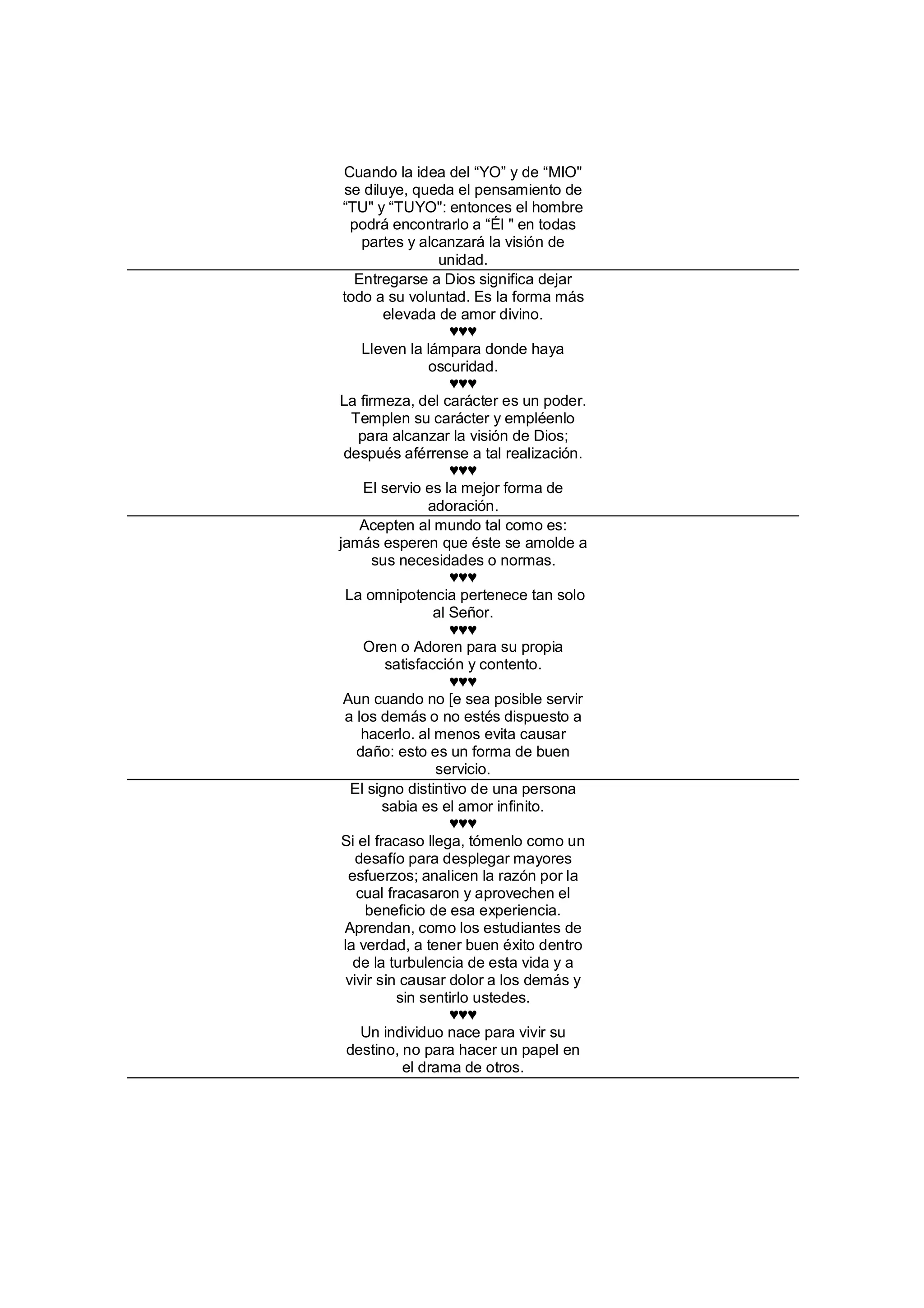 Cuando la idea del “YO” y de “MIO"
 se diluye, queda el pensamiento de
 “TU" y “TUYO": entonces el hombre
   podrá encontrarlo a “Él " en todas
     partes y alcanzará la visión de
                  unidad.
   Entregarse a Dios significa dejar
 todo a su voluntad. Es la forma más
         elevada de amor divino.
                    ♥♥♥
     Lleven la lámpara donde haya
                oscuridad.
                    ♥♥♥
La firmeza, del carácter es un poder.
   Templen su carácter y empléenlo
    para alcanzar la visión de Dios;
 después aférrense a tal realización.
                    ♥♥♥
     El servio es la mejor forma de
                adoración.
     Acepten al mundo tal como es:
jamás esperen que éste se amolde a
       sus necesidades o normas.
                    ♥♥♥
  La omnipotencia pertenece tan solo
                 al Señor.
                    ♥♥♥
     Oren o Adoren para su propia
         satisfacción y contento.
                    ♥♥♥
 Aun cuando no [e sea posible servir
  a los demás o no estés dispuesto a
     hacerlo. al menos evita causar
    daño: esto es un forma de buen
                 servicio.
   El signo distintivo de una persona
         sabia es el amor infinito.
                    ♥♥♥
 Si el fracaso llega, tómenlo como un
    desafío para desplegar mayores
  esfuerzos; analicen la razón por la
    cual fracasaron y aprovechen el
      beneficio de esa experiencia.
  Aprendan, como los estudiantes de
 la verdad, a tener buen éxito dentro
   de la turbulencia de esta vida y a
  vivir sin causar dolor a los demás y
           sin sentirlo ustedes.
                    ♥♥♥
     Un individuo nace para vivir su
  destino, no para hacer un papel en
            el drama de otros.
 