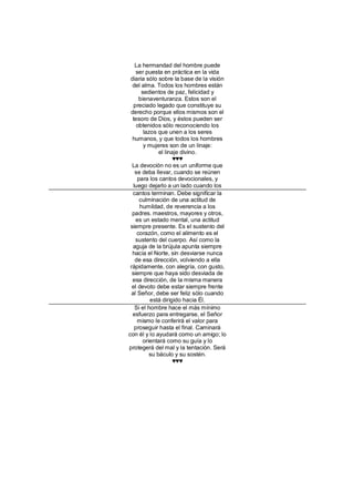 La hermandad del hombre puede
     ser puesta en práctica en la vida
 diaria sólo sobre la base de la visión
  del alma. Todos los hombres están
       sedientos de paz, felicidad y
      bienaventuranza. Estos son el
   preciado legado que constituye su
 derecho porque ellos mismos son el
  tesoro de Dios, y éstos pueden ser
     obtenidos sólo reconociendo los
        lazos que unen a los seres
  humanos, y que todos los hombres
        y mujeres son de un linaje:
               el linaje divino.
                      ♥♥♥
  La devoción no es un uniforme que
    se deba llevar, cuando se reúnen
     para los cantos devocionales, y
   luego dejarlo a un lado cuando los
   cantos terminan. Debe significar la
      culminación de una actitud de
      humildad, de reverencia a los
  padres. maestros, mayores y otros,
    es un estado mental, una actitud
 siempre presente. Es el sustento del
     corazón, como el alimento es el
    sustento del cuerpo. Así como la
   aguja de la brújula apunta siempre
  hacia el Norte, sin desviarse nunca
    de esa dirección, volviendo a ella
 rápidamente, con alegría, con gusto,
  siempre que haya sido desviada de
  esa dirección, de la misma manera
  el devoto debe estar siempre frente
  al Señor, debe ser feliz sólo cuando
           está dirigido hacia Él.
    Si el hombre hace el más mínimo
  esfuerzo para entregarse, el Señor
     mismo le conferirá el valor para
    proseguir hasta el final. Caminará
con él y lo ayudará como un amigo; lo
        orientará como su guía y lo
protegerá del mal y la tentación. Será
           su báculo y su sostén.
                      ♥♥♥
 