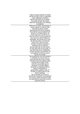 Cada uno puede explorar la Verdad
 de Dios tan lejos como su capacidad
       moral, intelectual y mental le
   permita profundizar en el misterio.
     Uno puede recoger del océano
 solamente tanta agua como retenga
                el recipiente.
 Reformen el cuerpo, reconstruyan la
    mente: regulen su modo de vida;
        entonces el país se volverá
  automáticamente fuerte y próspero.
   No lamenten que el recipiente sea
     de barro: si contiene néctar, es
    mucho mejor que una olla de oro
 llena de veneno. La tierra puede ser
    rica, pero si la vida es indigna es
  deplorable. No importa que el nivel
    de vida sea pobre, si el modo de
       vida es puro, pleno de amor,
     humilde, con temor al pecado y
        respetuoso de los mayores.
  No hay nada malo en tener dinero,
  no hay nada malo en ser erudito, ni
   hay nada malo en ser inteligente o
  en tener grandes conocimientos. El
    mal surge por la forma en que el
            hombre los emplea.
  No es suficiente vivir como persona
     o exhibirse uno mismo como un
   buen ejemplar de la raza humana.
  Tendremos que ser juzgados sobre
       la base de los motivos de las
      acciones y los ideales que se
      persiguen. El hombre deberá
    reconocer su naturaleza divina e
          intentar manifestarla en
     pensamiento, palabra y obra. El
    hombre no puede existir sin que
              Dios lo sostenga.
      No se inquieten por lo que ha
ocurrido en el pasado ni se preocupen
por el futuro, traten de hacer el mejor
uso del presente cultivando el amor y
             haciendo servicio.
 