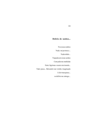 11




                     Delírio de sonhos...


                             Nos meus sonhos

                          Nada me pertence...

                                 Nada nítido...

                     Viajando em meus sonhos

                       Com palavras mutiladas

           Entre lágrimas e suores me inundo...

Tudo passa... Deixando voar minha imaginação

                            A dor transpassa...

                        ao delírio me entrego...
 