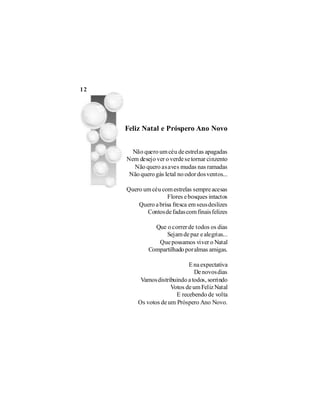 12




     Feliz Natal e Próspero Ano Novo


       Não quero um céu de estrelas apagadas
     Nem desejo ver o verde se tornar cinzento
       Não quero as aves mudas nas ramadas
      Não quero gás letal no odor dos ventos...

     Quero um céu com estrelas sempre acesas
                     Flores e bosques intactos
         Quero a brisa fresca em seus deslizes
            Contos de fadas com finais felizes

                Que o correr de todos os dias
                    Sejam de paz e alegrias...
                 Que possamos viver o Natal
              Compartilhado por almas amigas.

                             E na expectativa
                                De novos dias
          Vamos distribuindo a todos, sorrindo
                      Votos de um Feliz Natal
                        E recebendo de volta
         Os votos de um Próspero Ano Novo.
 