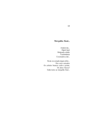 13




              Mergulho final...


                      Ainda resta...
                       Algum vigor
                  Malgrado a idade
                      À culminância
                 E exemplos a dar...

    Resta no coração algum afeto...
               Dos anos somados
Os cabelos brancos estão a pintar.
                 Os dotes físicos?
    Estão rumo ao mergulho final...
 
