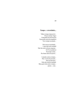 15




   Tempo e eternidade...

    Voltar o tempo impossível...
           Passa o tempo fugaz
     Gotejando tal uma torneira
  Parecendo areia de ampulheta
       Vai o tempo escoando...

       Não somos eternidade...
        Logo tudo será saudade
Não há como as horas enganar...
             Ah! Se eu pudesse
             No tempo voltar...
    Pro futuro daria um prazo...

     Lutando contra o tempo...
      Não viveria do passado...
            Nem no lamento...
     Dele não sentiria saudade.
 Mas quem não sente o tempo...
                passar... voar...
 