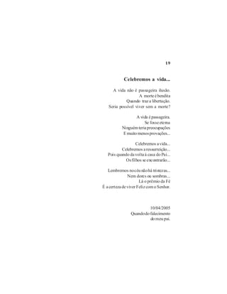 19


            Celebremos a vida...

     A vida não é passageira ilusão.
                    A morte é bendita
             Quando traz a libertação.
   Seria possível viver sem a morte?

                  A vida é passageira.
                       Se fosse eterna
           Ninguém teria preocupações
           E muito menos provações...

                   Celebremos a vida...
           Celebremos a ressurreição...
   Pois quando da volta à casa do Pai...
             Os filhos se encontrarão...

   Lembremos no céu não há tristezas...
               Nem dores ou sombras...
                      Lá o prêmio da Fé
É a certeza de viver Feliz com o Senhor.



                          10/04/2005
                Quando do falecimento
                          do meu pai.
 