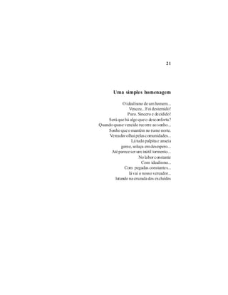 21




        Uma simples homenagem

             O idealismo de um homem...
                 Venceu... Foi destemido!
                Puro. Sincero e decidido!
    Será que há algo que o desconforta?
Quando quase vencido recorre ao sonho...
    Sonho que o mantém no rumo norte.
     Vereador olhai pelas comunidades...
                   Lá tudo palpita e anseia
            geme, soluça em desespero...
      Até parece ser um inútil tormento...
                        No labor constante
                         Com idealismo...
              Com pegadas constantes...
                 lá vai o nosso vereador...
        lutando na cruzada dos excluídos
 