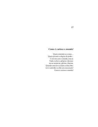 27




    Como é curioso o mundo!

         Quero entender as coisas....
   Quero possuir a alegria do poder...
      Com isto com o mundo crescer.
    Tudo evolui e a própria vida tece:
    novas surpresas, glórias e láureas.
Quando uma nova senda se descobre:
novo caminho se abre aos nossos pés!
           Como é curioso o mundo!
 