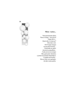 30




                    Mãos vazias...

               Num permanente adeus
          Passa o tempo... inexorável
                          Segue altivo...
               Quem não o vê passar?
                         Não mais verá.
                    Oh! Tempo tal água
                 escoas pela torneira...
                   Gotejando em grãos
               tal areia na ampulheta...
              Cada um tem seu tempo
            Mas quem pela vida lutou
     e jamais um instante desperdiçou:
                 Cumpriu sua missão...
          Mas no final, sem apelação,
                 de mão vazias, partiu.
 