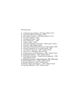 Do mesmo autor:

¨  A Dinâmica dos Trabalhos -1987 (Reg. FBN 41.637)
¨  Loja Cayrú 100 anos de Glórias - 2001
¨  Revivendo o Passado... - 2002 (Reg. FBN 277.471)
¨  Ecos do Centenário - 2003
¨  Caminhos do Ontem - 2003
¨  Fatos e Reflexões... - 2003
¨  Contos e Fatos - 2004
¨  30Anos de Trabalhos à Perfeição - 2004 (versão virtual)
¨  Em Loja! - 2005 (edição virtual)
¨  Loja Cayrú 100 anos de Glórias (2a. ed. versão virtual) - 2005
¨  Ecos do Centenário (2a. ed. versão virtual) - 2005
¨  Ao Orador de uma Loja - 2005 - Edição virtual
¨  Dito e Feito - 2005 (Reg. FBN 354.520)
¨  Coletânea para um Mestre Maçom - 2006 - Edição virtual
¨ Companheiro Maçom - 2006 - Edição Virtual
¨ O Desafio de Versejar... Viajando pela Imaginação - 2006
   (Reg. FBN 359.618)
¨ AoSecretáriodeumaLoja...AlgunsProcedimentos-2006 -Edição virtual
¨ É Preciso Saber Viver... - 2006 - Edição virtual
¨ Glossário Maçônico - 2006 - Edição virtual
¨ Além do Tempo e das Paixões... - 2007 - Edição virtual
¨ Cronologia Maçônica - 2007 - Edição virtual
 