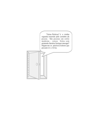 "Gotas Poéticas" é a minha
segunda incursão pelo caminho da
poesia . São poesias em estilo
moderno... vers os feitos s em
pretensão literária. Será que consegui?
Digam-me os possíveis leitores que
possam vir a l ê-los.
 