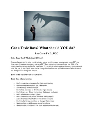 Got a Toxic Boss? What should YOU do?
Rex Gatto Ph.D., BCC
Got a Toxic Boss? What should YOU do?
Frequently poor performing employees are put on a performance improvement plan (PIP) but
how many bosses do employees put on a PIP? I am going to recommend that you think of a
ninety-day improvement plan for your boss. Yes, a private ninety-day performance improvement
plan, for you to see if your boss can be changed and or have the self-awareness of what he/she is
not doing well or doing that is toxic.
Toxic and Nutrient Boss Characteristics
Toxic Boss Characteristics:
• Don’t recognize employees for their contribution
• Micromanage employees and take credit
• Avoid change and innovation
• Don’t hire, promote or develop the right people
• Don’t listen, say things in meetings that cause confusion
• Don’t support their direct report
• Don’t communicate clearly and with transparency
• Are not consistent (what mood is s/he in today?)
• Don’t make timely decisions or change their minds
• Wait too long to address personnel problems
• Wait too long to promote the right people (personal bias)
 