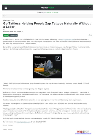PRESS RELEASE
Go Tattless Helping People Zap Tattoos Naturally Without
a Laser
By
Published:Nov 4,2015 1:42 p.m.ET
LOS ANGELES, CA, Nov 04, 2015 (Marketwired via COMTEX) -- Go Tattless Franchising, LLC (http://gotattless.com) is about to become a
game-changer in the tattoo removal world. The company has introduced the first medical, non-laser, all-natural tattoo removal system in
the world that delivers results in a matter of weeks.
Demand has been growing worldwide for tattoo removal alternatives to the commonly used and often painful laser treatments. But the
signature Go Tattless procedure relies on the body's natural healing process to eradicate ink particles from the skin.
Advertisement
"We are the first organized international tattoo removal company that uses all-natural methods," explained Sammy Haggar, COO and
founder.
The market for tattoo removal has been growing over the past 12 years.
A recent 2012 Harris Poll has provided real insight into the growing trend of tattoos in the US. Between 2003 and 2012, the number of
people getting a tattoo grew from an estimated 14% to 21% nationwide. The same survey also found that 14% of these people admitted
to later regretting getting a tattoo.
Needless to say, the demand for tattoo removal is an ever-growing one, a trend that won't be slowing down anytime soon.
Go Tattless is now catering to this expanding market by offering a less painful, more affordable and healthier alternative to tattoo
removal.
"We help people break free from their past in a safe and cost effective manner," Haggar explained. "Permanent is not in our vocabulary;
we are innovative and proactive. We firmly believe that our customers come first, and that our corporate interests come last. We are
always seeking new ideas and new technologies. Go Tattless is a forward-thinking and progressive company that desires to positively
impact people's lives."
Franchise opportunities are now available nationwide for Go Tattless, but the territories are going fast.
For information visit: http://gotattless.com. Or call (855) 7NO-TATT.
Press Contact
Sammy Haggar
SHARE COMMENTS
Home
DOW 19,152 +68.96 +0.36%
converted by Web2PDFConvert.com
 