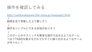 操作を確認してみる
http://umiharakawase.the-ninja.jp/newpage1.html
↓
動画を見て想像したより難しそう
↓
操作をシンプルにできる余地がありそう
↓
このゲームのテクニックを簡単な操作で出せるようなゲーム
つまりTAS的な動きをだれでもすぐに繰り出せるようなゲーム
が作りたい！
 