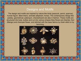 Designs and Motifs
The design and motifs are inspired by nature like birds (peacock, parrot, sparrow),
human figure (Bani thani), animals (elephant, horse). The contemporary design like
paisley, geometrical, palanquin, checkerboard are also in fashion. These motifs are
structured into buta, butties and cut into various shapes likes flower pot (Gamla), Keri
(Mango) and champak flower, and stitched with the base fabrics by chain stitch or by
hemming.
 