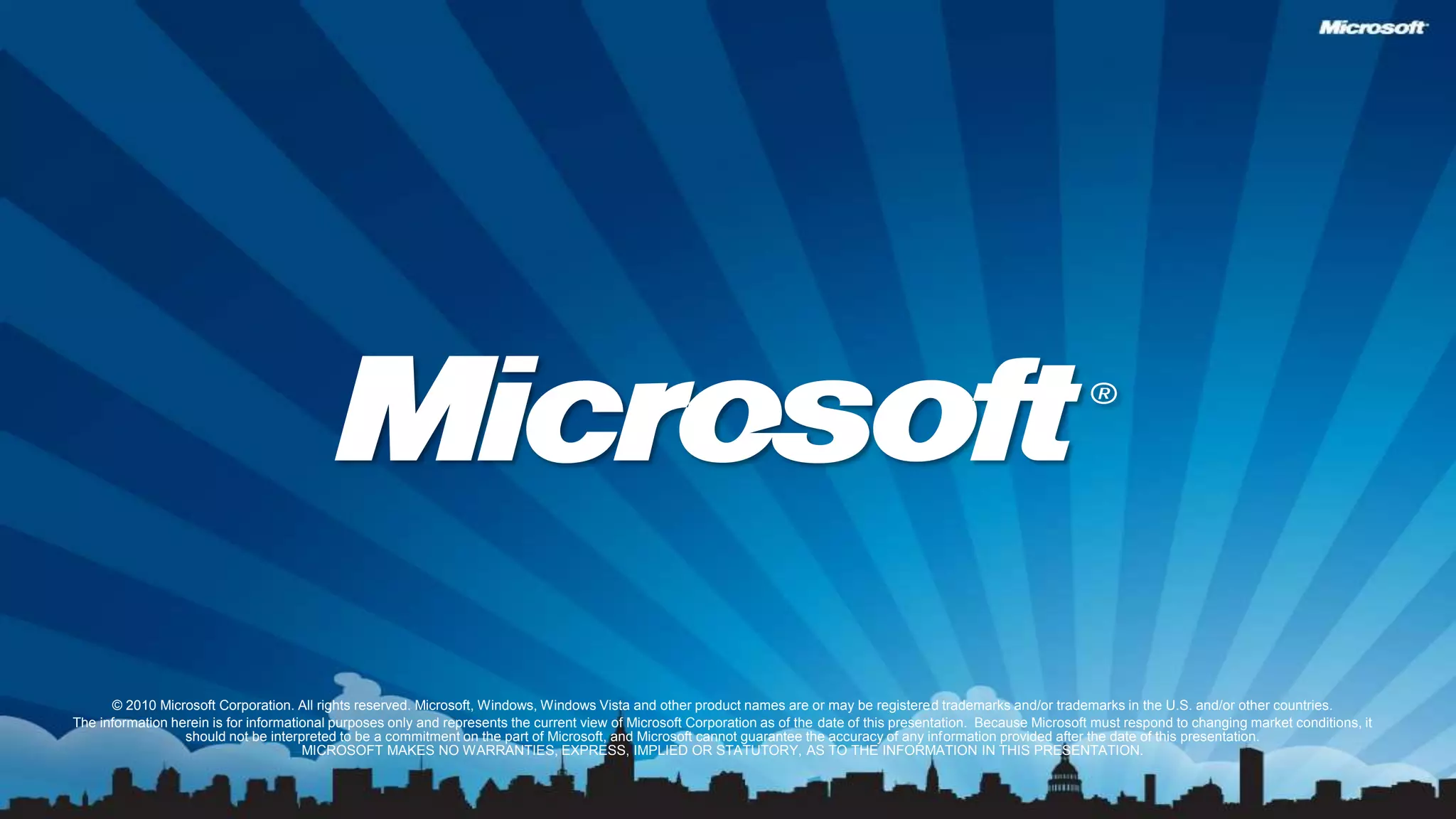 © 2010 Microsoft Corporation. All rights reserved. Microsoft, Windows, Windows Vista and other product names are or may be registered trademarks and/or trademarks in the U.S. and/or other countries.The information herein is for informational purposes only and represents the current view of Microsoft Corporation as of the date of this presentation.  Because Microsoft must respond to changing market conditions, it should not be interpreted to be a commitment on the part of Microsoft, and Microsoft cannot guarantee the accuracy of any information provided after the date of this presentation.  MICROSOFT MAKES NO WARRANTIES, EXPRESS, IMPLIED OR STATUTORY, AS TO THE INFORMATION IN THIS PRESENTATION.