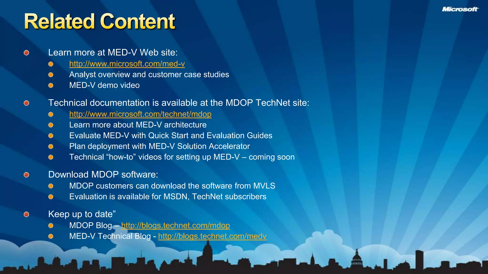 Related ContentLearn more at MED-V Web site:http://www.microsoft.com/med-vAnalyst overview and customer case studies MED-V demo video Technical documentation is available at the MDOP TechNet site:http://www.microsoft.com/technet/mdopLearn more about MED-V architectureEvaluate MED-V with Quick Start and Evaluation Guides Plan deployment with MED-V Solution AcceleratorTechnical “how-to” videos for setting up MED-V – coming soonDownload MDOP software:MDOP customers can download the software from MVLS Evaluation is available for MSDN, TechNet subscribersKeep up to date”MDOP Blog – http://blogs.technet.com/mdopMED-V Technical Blog - http://blogs.technet.com/medv