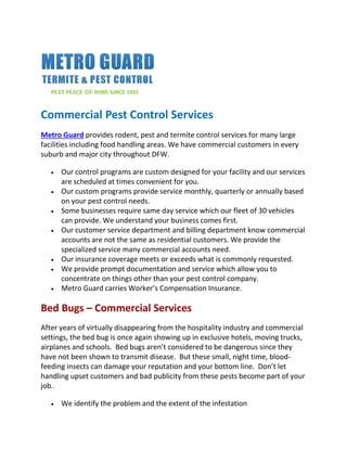 Commercial Pest Control Services
Metro Guard provides rodent, pest and termite control services for many large
facilities including food handling areas. We have commercial customers in every
suburb and major city throughout DFW.
 Our control programs are custom designed for your facility and our services
are scheduled at times convenient for you.
 Our custom programs provide service monthly, quarterly or annually based
on your pest control needs.
 Some businesses require same day service which our fleet of 30 vehicles
can provide. We understand your business comes first.
 Our customer service department and billing department know commercial
accounts are not the same as residential customers. We provide the
specialized service many commercial accounts need.
 Our insurance coverage meets or exceeds what is commonly requested.
 We provide prompt documentation and service which allow you to
concentrate on things other than your pest control company.
 Metro Guard carries Worker’s Compensation Insurance.
Bed Bugs – Commercial Services
After years of virtually disappearing from the hospitality industry and commercial
settings, the bed bug is once again showing up in exclusive hotels, moving trucks,
airplanes and schools. Bed bugs aren’t considered to be dangerous since they
have not been shown to transmit disease. But these small, night time, blood-
feeding insects can damage your reputation and your bottom line. Don’t let
handling upset customers and bad publicity from these pests become part of your
job.
 We identify the problem and the extent of the infestation
 