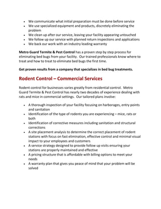  We communicate what initial preparation must be done before service
 We use specialized equipment and products, discretely eliminating the
problem
 We clean up after our service, leaving your facility appearing untouched
 We follow up our service with planned return inspections and applications
 We back our work with an industry leading warranty
Metro Guard Termite & Pest Control has a proven step by step process for
eliminating bed bugs from your facility. Our trained professionals know where to
treat and how to treat to eliminate bed bugs the first time.
Get proven results from a company that specializes in bed bug treatments.
Rodent Control – Commercial Services
Rodent control for businesses varies greatly from residential control. Metro
Guard Termite & Pest Control has nearly two decades of experience dealing with
rats and mice in commercial settings. Our tailored plans involve:
 A thorough inspection of your facility focusing on harborages, entry points
and sanitation
 Identification of the type of rodents you are experiencing – mice, rats or
both
 Identification of corrective measures including sanitation and structural
corrections
 A site placement analysis to determine the correct placement of rodent
stations with focus on fast elimination, effective control and minimal visual
impact to your employees and customers
 A service strategy designed to provide follow up visits ensuring your
stations are properly maintained and effective
 A pricing structure that is affordable with billing options to meet your
needs
 A warranty plan that gives you peace of mind that your problem will be
solved
 