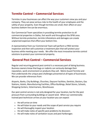 Termite Control – Commercial Services
Termites in your businesses can affect the way your customers view you and your
company. They can pose serious risks to the health of your employees and the
safety of your property. Even though termites are small, their affect on your
business bottom line can be enormous.
Our Commercial Team specializes in providing termite protection to all
commercial properties in Dallas, fort worth and throughout the DFW area.
Without termite protection, termite infestations and damages can create
unplanned expenses that effect your bottom line.
A representative from our Commercial Team will perform a FREE termite
inspection and then will customize a treatment plan that will protect your
business while meeting your needs. We offer the most innovative termite control
solutions to protect your commercial property.
General Pest Control – Commercial Services
Regular and recurring general pest control is a necessary part of doing business.
Business owners know that bugs or rodents can seriously damage their
reputation, work environment or products they sell. Metro Guard Termite and
Pest understands the unique pest challenges presented at all types of businesses.
We can provide references from:
Airports, Banks, City Buildings, Churches, Daycare Facilities, Dentists, Doctors, Gas
Stations, Hotels, Manufacturing Facilities, Office Buildings, Retail Stores, Schools,
Shopping Centers, Veterinarians, Warehouses
Our pest control service is not only designed for your location, but for the pest
pressure from surrounding buildings or vacant land. When our commercially
trained pest technician arrives at your location you can expect:
 He will arrive on time
 He will listen to your needs and the scope of pest service you require
 He will thoroughly inspect your location
 He will make notes of specific pest problems he discovers
 He will make notes of sanitation issues and pest harborages
 