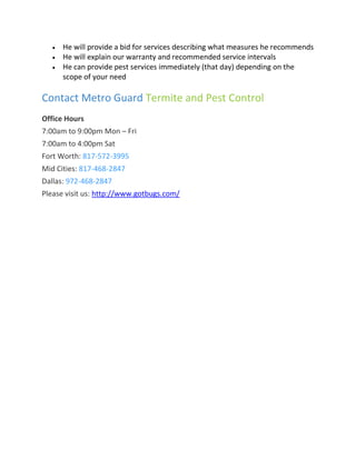  He will provide a bid for services describing what measures he recommends
 He will explain our warranty and recommended service intervals
 He can provide pest services immediately (that day) depending on the
scope of your need
Contact Metro Guard Termite and Pest Control
Office Hours
7:00am to 9:00pm Mon – Fri
7:00am to 4:00pm Sat
Fort Worth: 817-572-3995
Mid Cities: 817-468-2847
Dallas: 972-468-2847
Please visit us: http://www.gotbugs.com/
 