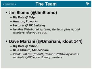 The Team
• Jim Blomo (@JimBlomo)
– Big Data @ Yelp
– Amazon, Pbworks
– Lecturer @ UC Berkeley
– He likes Distributed systems, startups, fitness, and
whatever else you've got.
• Dave Mariani (@Dmariani, Klout 144)
– Big Data @ Yahoo!
– Blue Lithium, MindeShare
– Klout: 30B calls/month, Yahoo!: 20TB/Day across
multiple 4,000 node Hadoop clusters
 