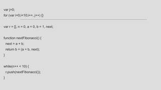 var j=0;
for (var i=0;i<10;i++, j++) {}
var r = [], n = 0, a = 0, b = 1, next;
function nextFibonacci() {
next = a + b;
return b = (a = b, next);
}
while(n++ < 10) {
r.push(nextFibonacci());
}
 