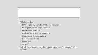 • What does it do?
• ECMAScript 3 deprecated methods raise exceptions
• Unassigned variables throw exceptions
• Delete throws exceptions
• Duplicate properties throw exceptions
• Hijacking eval throws exceptions
• Eval code is sandboxed
• With is gone
• MORE!!!
• Full info: http://dmitrysoshnikov.com/ecmascript/es5-chapter-2-strict-
mode/
 