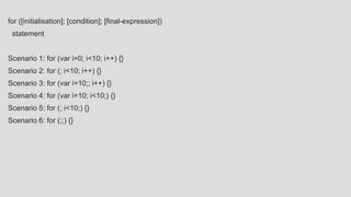 for ([initialisation]; [condition]; [final-expression])
statement
Scenario 1: for (var i=0; i<10; i++) {}
Scenario 2: for (; i<10; i++) {}
Scenario 3: for (var i=10;; i++) {}
Scenario 4: for (var i=10; i<10;) {}
Scenario 5: for (; i<10;) {}
Scenario 6: for (;;) {}
 