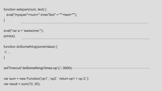 function setspan(num, text) {
eval("myspan"+num+".innerText" = "'"+text+"'");
}
eval("var a = 'awesome';");
print(a);
function doSomething(someValue) {
// …
}
setTimeout(“doSomething(‘times up’);”, 3000);
var sum = new Function(‘op1’, ‘op2’, ‘return op1 + op 2;’);
var result = sum(10, 20);
 