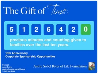 The Gift of Time
        5 , 1                2        6 , 4           2        0
        precious minutes and counting given to
        families over the last ten years.
   10th Anniversary
   Corporate Sponsorship Opportunities


                             Andre Sobel River of Life Foundation
Contact:
Anne Swire
aswire@andreriveroﬂife.org
T: 240.994.4183
 