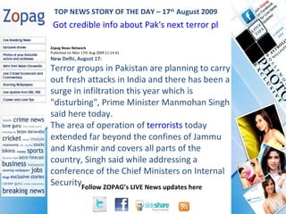 Zopag News Network Published on Mon 17th Aug 2009 11:14:41 New Delhi, August 17:  Terror groups in Pakistan are planning to carry out fresh attacks in India and there has been a surge in infiltration this year which is &quot;disturbing&quot;, Prime Minister Manmohan Singh said here today. The area of operation of  terrorists  today extended far beyond the confines of Jammu and Kashmir and covers all parts of the country, Singh said while addressing a conference of the Chief Ministers on Internal Security. TOP NEWS STORY OF THE DAY – 17 th  August 2009 Got credible info about Pak's next terror plans in India: PM 