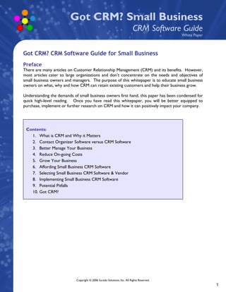 Got CRM? Small Business
                                                                          CRM Software Guide
                                                                                           White Paper



Got CRM? CRM Software Guide for Small Business
Preface
There are many articles on Customer Relationship Management (CRM) and its benefits. However,
most articles cater to large organizations and don’t concentrate on the needs and objectives of
small business owners and managers. The purpose of this whitepaper is to educate small business
owners on what, why and how CRM can retain existing customers and help their business grow.

Understanding the demands of small business owners first hand, this paper has been condensed for
quick high-level reading. Once you have read this whitepaper, you will be better equipped to
purchase, implement or further research on CRM and how it can positively impact your company.




 Contents:
   1. What is CRM and Why it Matters
   2. Contact Organizer Software versus CRM Software
   3. Better Manage Your Business
   4. Reduce On-going Costs
   5. Grow Your Business
   6. Affording Small Business CRM Software
   7. Selecting Small Business CRM Software & Vendor
   8. Implementing Small Business CRM Software
   9. Potential Pitfalls
   10. Got CRM?




                            Copyright © 2006 Surado Solutions, Inc. All Rights Reserved.
                                                                                                         1
 