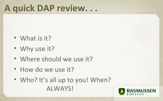 A quick DAP review. . .

  •   What is it?
  •   Why use it?
  •   Where should we use it?
  •   How do we use it?
  •   Who? It’s all up to you! When?
               ALWAYS!
 
