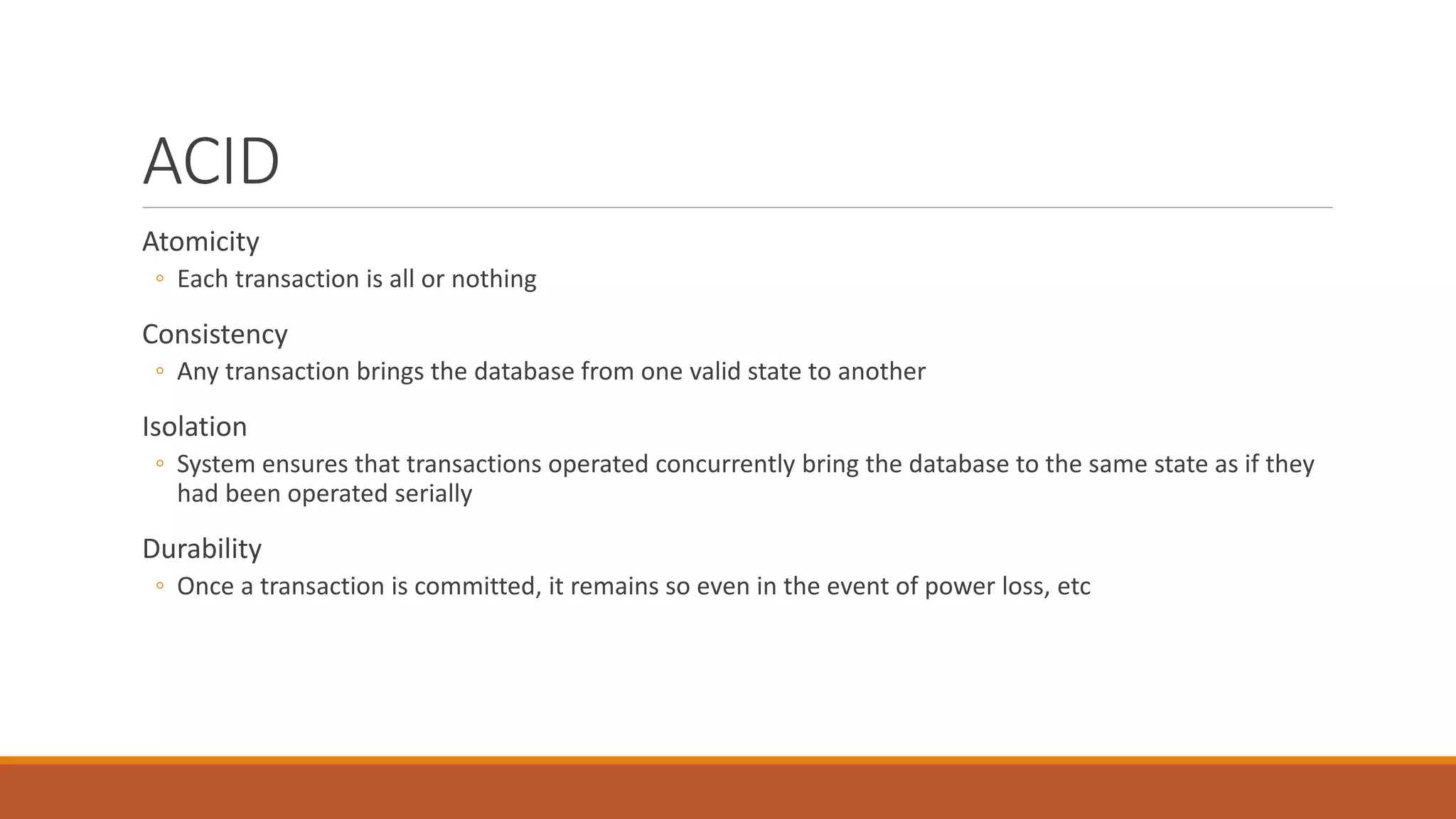 ACID
Atomicity
◦ Each transaction is all or nothing
Consistency
◦ Any transaction brings the database from one valid state to another
Isolation
◦ System ensures that transactions operated concurrently bring the database to the same state as if they
had been operated serially
Durability
◦ Once a transaction is committed, it remains so even in the event of power loss, etc
 