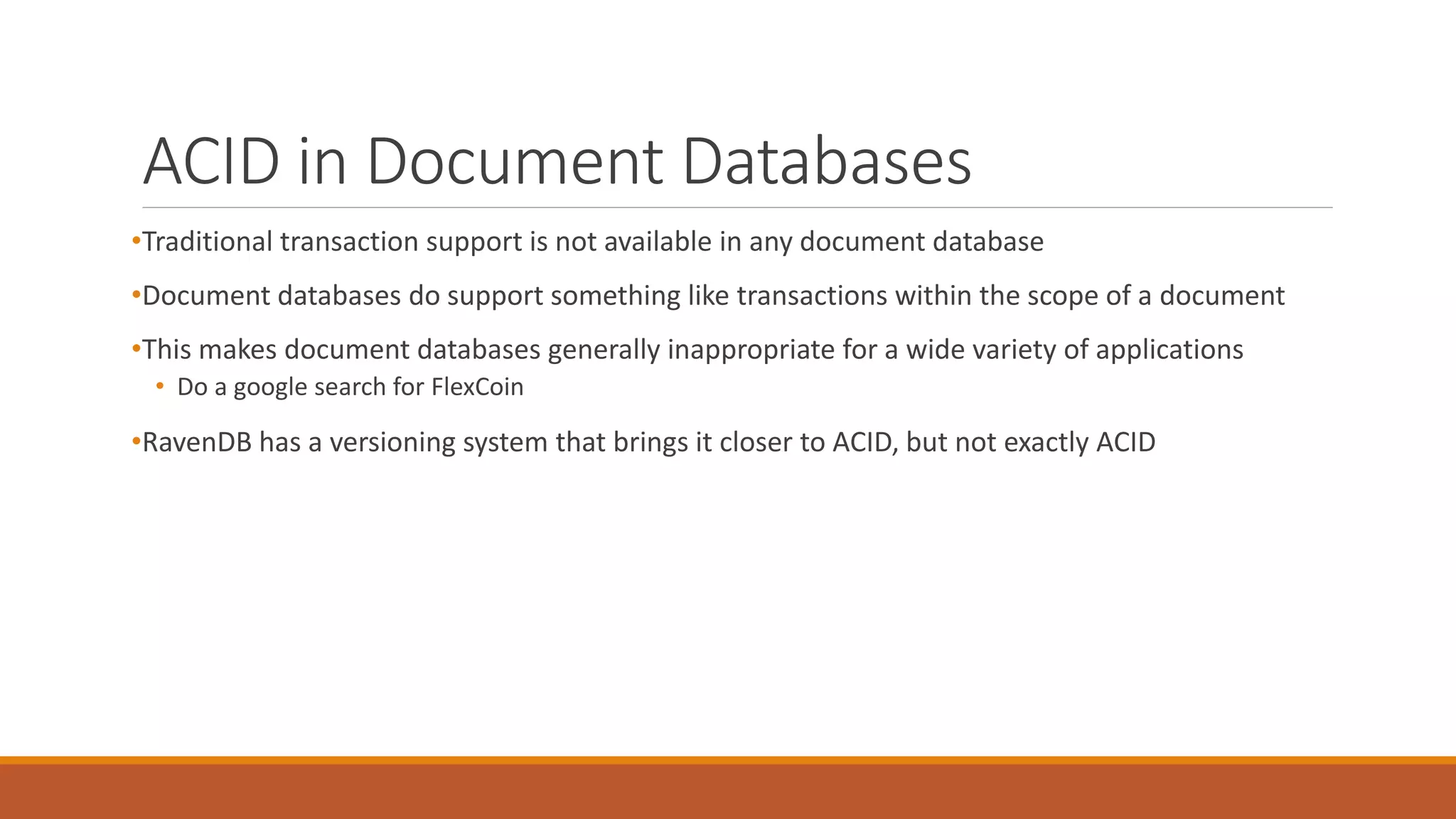 ACID in Document Databases
•Traditional transaction support is not available in any document database
•Document databases do support something like transactions within the scope of a document
•This makes document databases generally inappropriate for a wide variety of applications
• Do a google search for FlexCoin
•RavenDB has a versioning system that brings it closer to ACID, but not exactly ACID
 