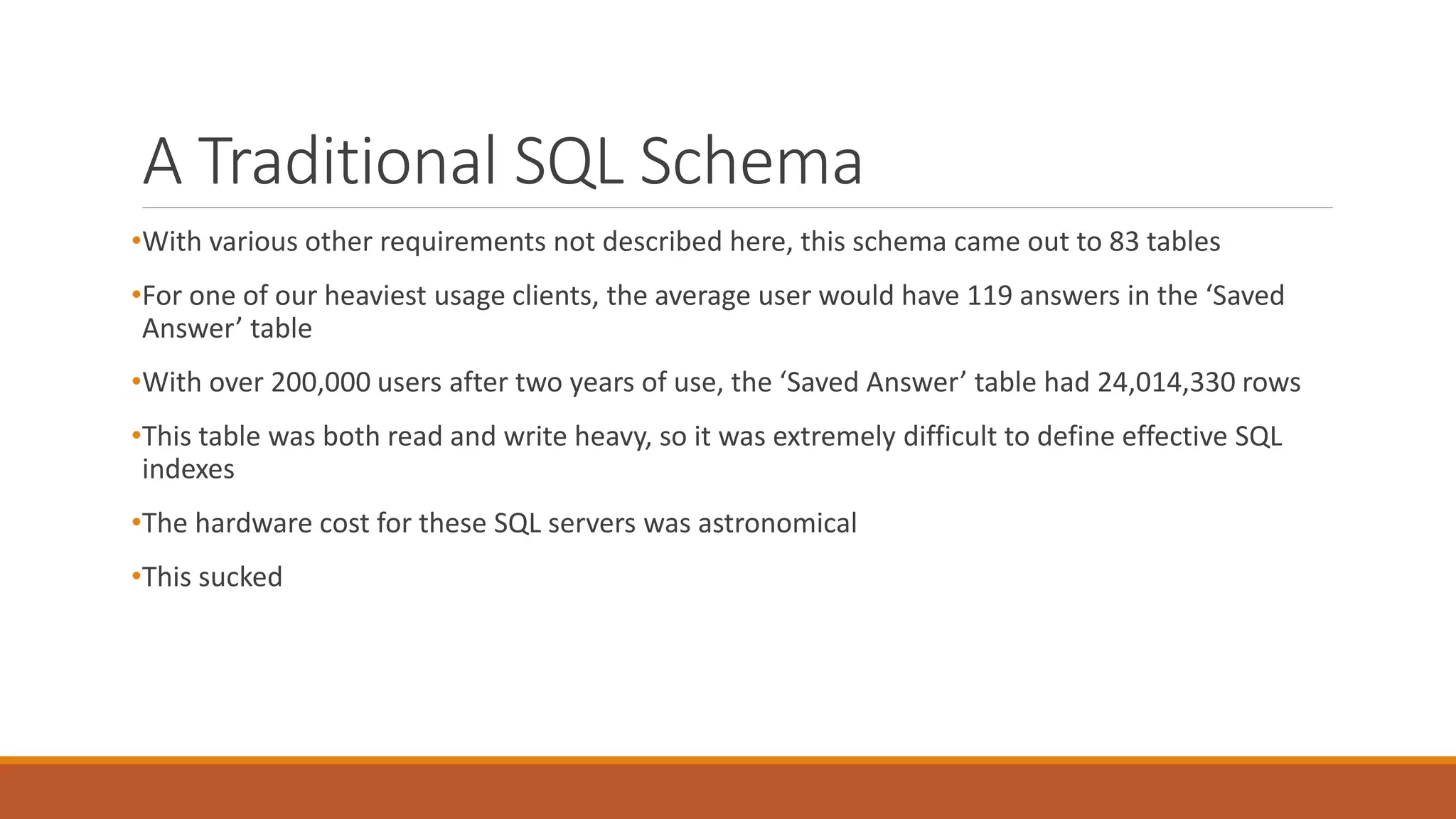 A Traditional SQL Schema
•With various other requirements not described here, this schema came out to 83 tables
•For one of our heaviest usage clients, the average user would have 119 answers in the ‘Saved
Answer’ table
•With over 200,000 users after two years of use, the ‘Saved Answer’ table had 24,014,330 rows
•This table was both read and write heavy, so it was extremely difficult to define effective SQL
indexes
•The hardware cost for these SQL servers was astronomical
•This sucked
 
