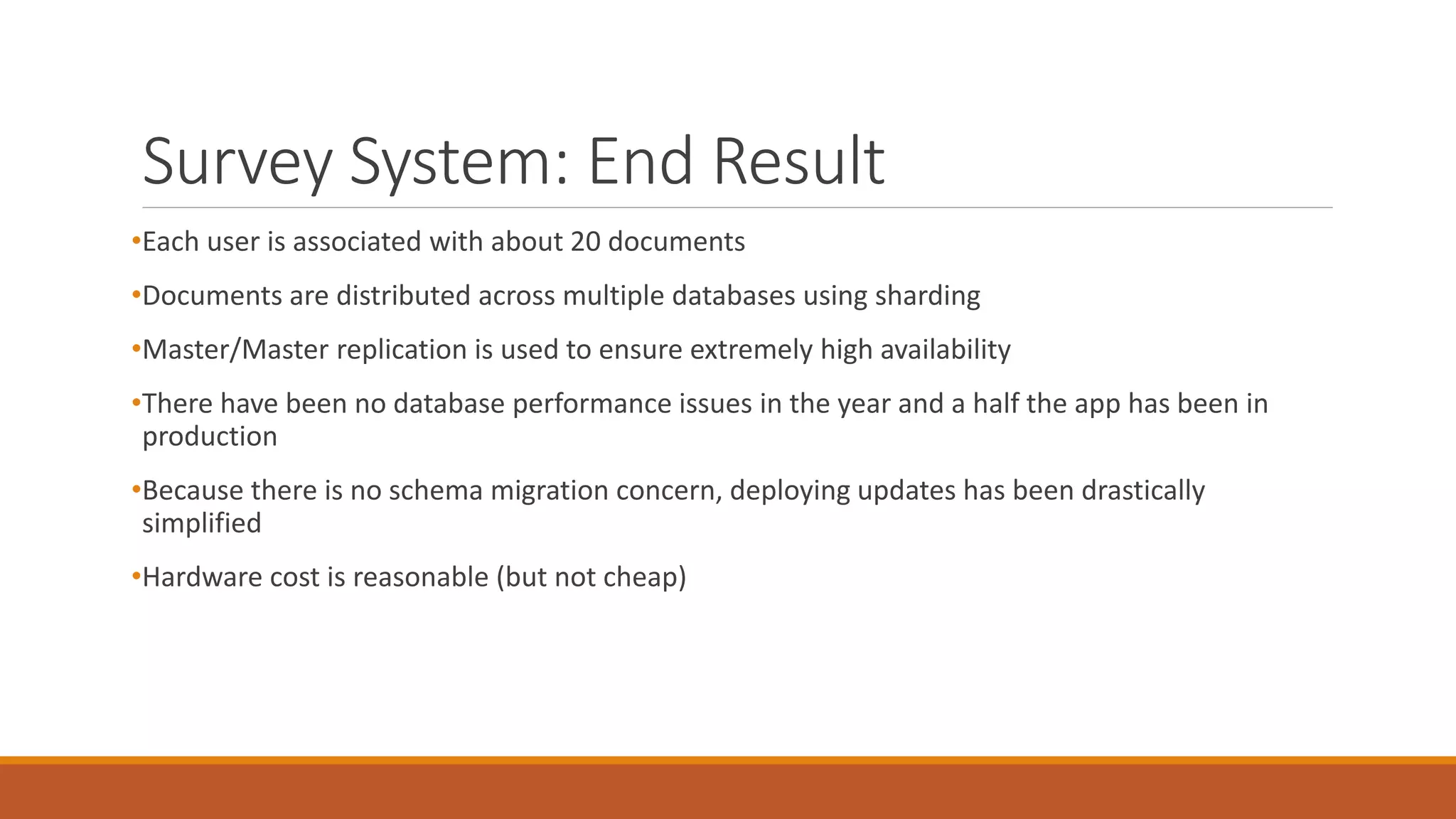 Survey System: End Result
•Each user is associated with about 20 documents
•Documents are distributed across multiple databases using sharding
•Master/Master replication is used to ensure extremely high availability
•There have been no database performance issues in the year and a half the app has been in
production
•Because there is no schema migration concern, deploying updates has been drastically
simplified
•Hardware cost is reasonable (but not cheap)
 