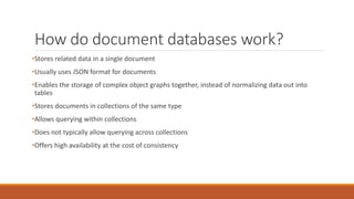 How do document databases work?
•Stores related data in a single document
•Usually uses JSON format for documents
•Enables the storage of complex object graphs together, instead of normalizing data out into
tables
•Stores documents in collections of the same type
•Allows querying within collections
•Does not typically allow querying across collections
•Offers high availability at the cost of consistency
 