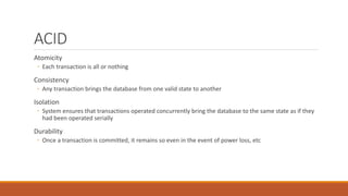 ACID
Atomicity
◦ Each transaction is all or nothing
Consistency
◦ Any transaction brings the database from one valid state to another
Isolation
◦ System ensures that transactions operated concurrently bring the database to the same state as if they
had been operated serially
Durability
◦ Once a transaction is committed, it remains so even in the event of power loss, etc
 