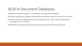 ACID in Document Databases
•Traditional transaction support is not available in any document database
•Document databases do support something like transactions within the scope of a document
•This makes document databases generally inappropriate for a wide variety of applications
• Do a google search for FlexCoin
•RavenDB has a versioning system that brings it closer to ACID, but not exactly ACID
 