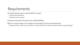 Requirements
•An administration area is used to define ‘Surveys’.
• Surveys have Questions
• Questions have answers
•Surveys can be administrated in sets called workflows
•When a survey changes, this change can only apply to surveys moving forward
• Because of this, each user must receive a survey ‘instance’ to track the version of the survey he/she got
 