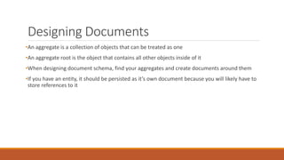 Designing Documents
•An aggregate is a collection of objects that can be treated as one
•An aggregate root is the object that contains all other objects inside of it
•When designing document schema, find your aggregates and create documents around them
•If you have an entity, it should be persisted as it’s own document because you will likely have to
store references to it
 