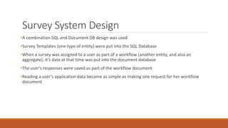 Survey System Design
•A combination SQL and Document DB design was used
•Survey Templates (one type of entity) were put into the SQL Database
•When a survey was assigned to a user as part of a workflow (another entity, and also an
aggregate), it’s data at that time was put into the document database
•The user’s responses were saved as part of the workflow document
•Reading a user’s application data became as simple as making one request for her workflow
document
 