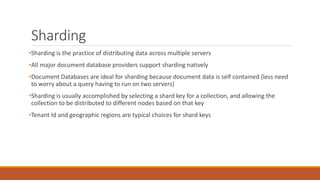 Sharding
•Sharding is the practice of distributing data across multiple servers
•All major document database providers support sharding natively
•Document Databases are ideal for sharding because document data is self contained (less need
to worry about a query having to run on two servers)
•Sharding is usually accomplished by selecting a shard key for a collection, and allowing the
collection to be distributed to different nodes based on that key
•Tenant Id and geographic regions are typical choices for shard keys
 