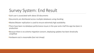 Survey System: End Result
•Each user is associated with about 20 documents
•Documents are distributed across multiple databases using sharding
•Master/Master replication is used to ensure extremely high availability
•There have been no database performance issues in the year and a half the app has been in
production
•Because there is no schema migration concern, deploying updates has been drastically
simplified
•Hardware cost is reasonable (but not cheap)
 