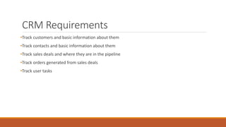 CRM Requirements
•Track customers and basic information about them
•Track contacts and basic information about them
•Track sales deals and where they are in the pipeline
•Track orders generated from sales deals
•Track user tasks
 